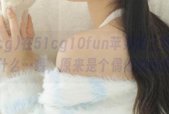 在51cg10fun苹果版上我发现了什么…哦，原来是个偶像的秘密！
