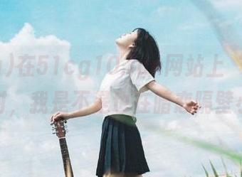 在51cg10.fun网站上‘吃瓜’的同时，我是不是也在暗恋隔壁小妞？