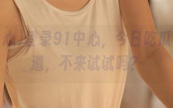 登录91中心，今日吃瓜有新味道，不来试试吗？
