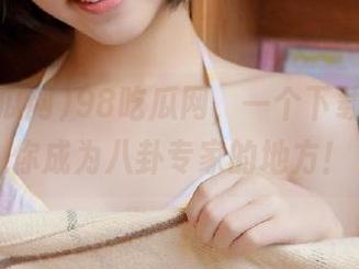 98吃瓜网，一个下载就能让你成为八卦专家的地方！