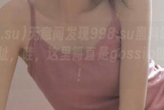无意间发现998.su黑料吃瓜网的地址，哇，这里简直是gossip的乐园！