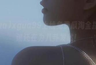 xgua99上线免费瓜淘金指南，谁还在为八卦发愁！