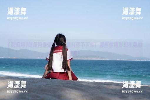 吃瓜网最新更新：爆料停不下来！那些你绝对想不到的内幕！