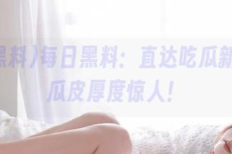 每日黑料：直达吃瓜新高度，瓜皮厚度惊人！