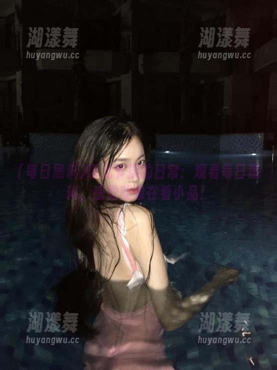 每日黑料 毫无节操的日常:观看每日黑料,感觉就像在看小品!