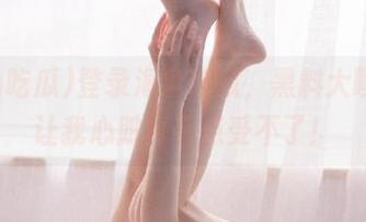 登录海角吃瓜，黑料大曝光，让我心脏真有点受不了！